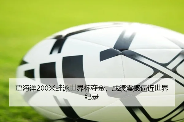 覃海洋200米蛙泳世界杯夺金，成绩震撼逼近世界纪录